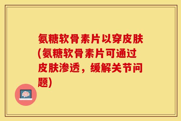 氨糖软骨素片以穿皮肤(氨糖软骨素片可通过皮肤渗透，缓解关节问题)-第1张图片-关节保镖