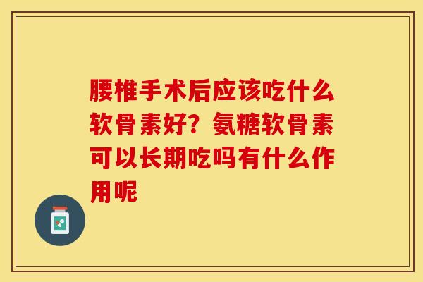 腰椎手术后应该吃什么软骨素好？氨糖软骨素可以长期吃吗有什么作用呢-第1张图片-关节保镖