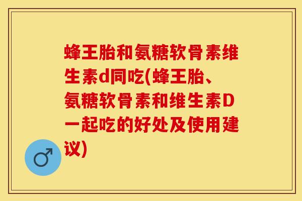 蜂王胎和氨糖软骨素维生素d同吃(蜂王胎、氨糖软骨素和维生素D一起吃的好处及使用建议)-第1张图片-关节保镖