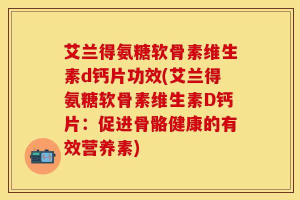 艾兰得氨糖软骨素维生素d钙片功效(艾兰得氨糖软骨素维生素D钙片：促进骨骼健康的有效营养素)-第1张图片-关节保镖