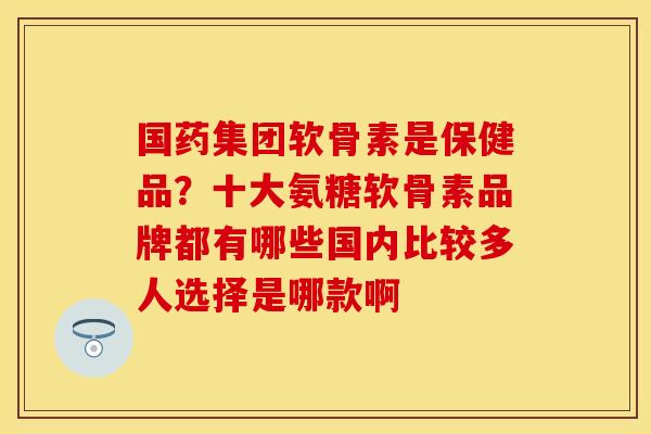 国药集团软骨素是保健品？十大氨糖软骨素品牌都有哪些国内比较多人选择是哪款啊-第1张图片-关节保镖