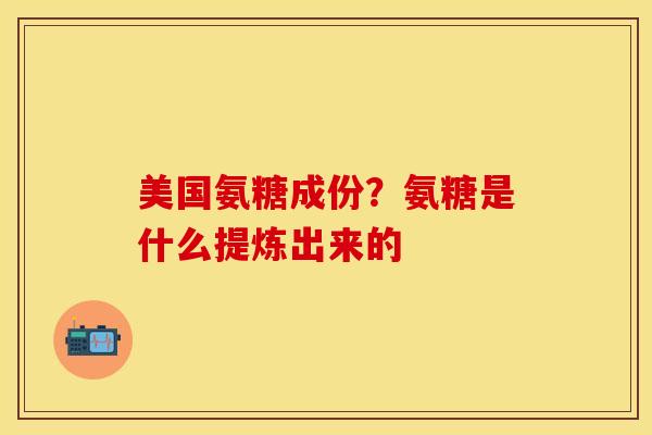 美国氨糖成份？氨糖是什么提炼出来的-第1张图片-关节保镖
