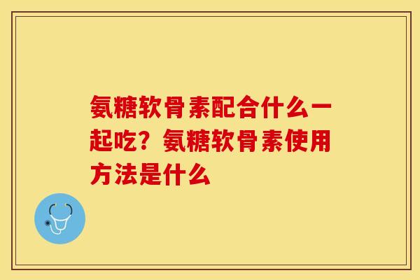氨糖软骨素配合什么一起吃？氨糖软骨素使用方法是什么-第1张图片-关节保镖