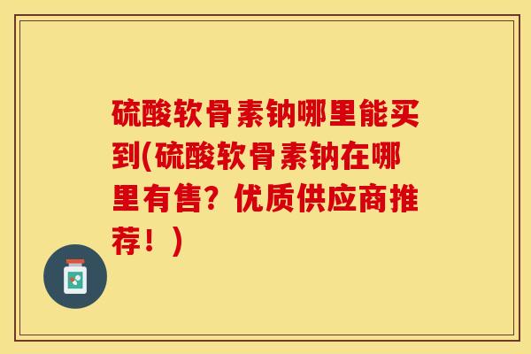 硫酸软骨素钠哪里能买到(硫酸软骨素钠在哪里有售？优质供应商推荐！)-第1张图片-关节保镖