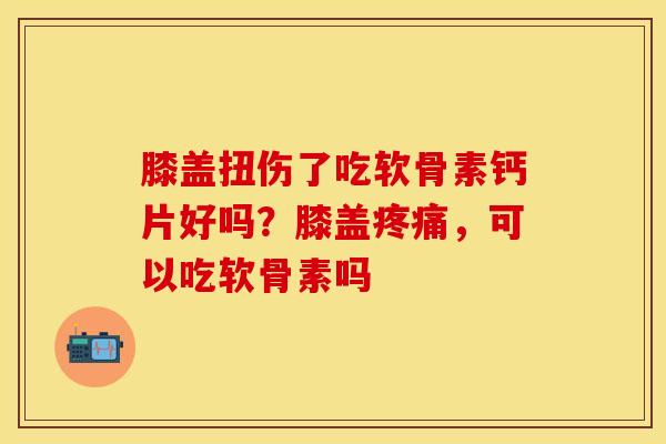 膝盖扭伤了吃软骨素钙片好吗？膝盖疼痛，可以吃软骨素吗-第1张图片-关节保镖