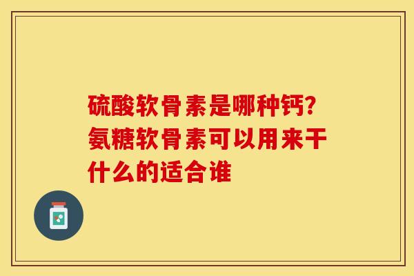 硫酸软骨素是哪种钙？氨糖软骨素可以用来干什么的适合谁-第1张图片-关节保镖