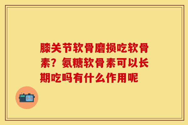 膝关节软骨磨损吃软骨素？氨糖软骨素可以长期吃吗有什么作用呢-第1张图片-关节保镖