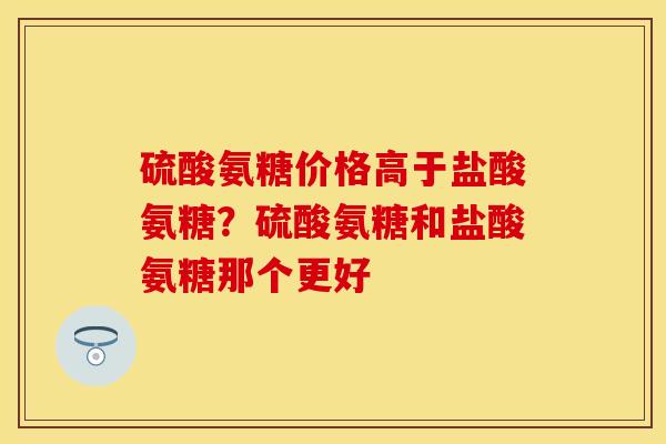 硫酸氨糖价格高于盐酸氨糖？硫酸氨糖和盐酸氨糖那个更好-第1张图片-关节保镖