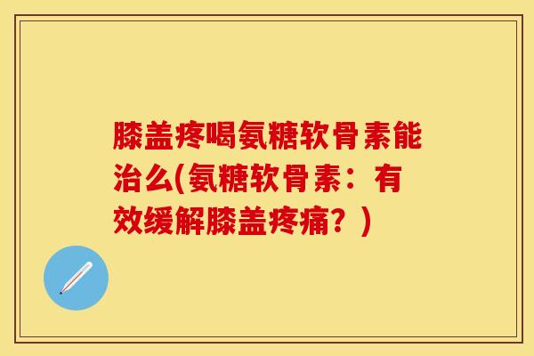 膝盖疼喝氨糖软骨素能治么(氨糖软骨素：有效缓解膝盖疼痛？)-第1张图片-关节保镖