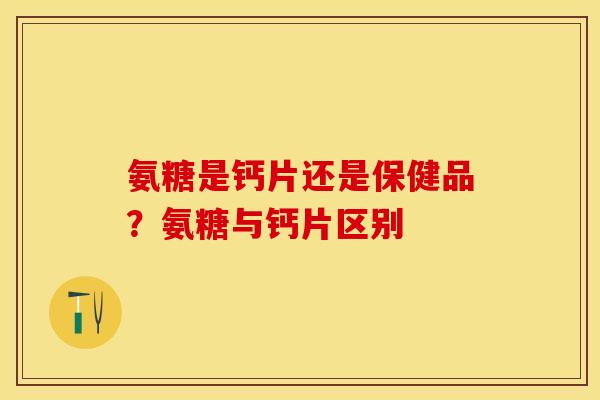 氨糖是钙片还是保健品？氨糖与钙片区别-第1张图片-关节保镖