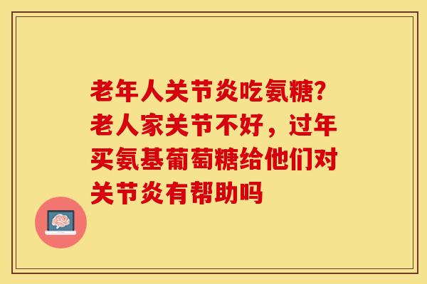 老年人关节炎吃氨糖？老人家关节不好，过年买氨基葡萄糖给他们对关节炎有帮助吗-第1张图片-关节保镖