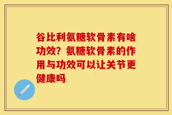 谷比利氨糖软骨素有啥功效？氨糖软骨素的作用与功效可以让关节更健康吗-第1张图片-关节保镖