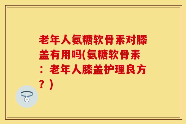 老年人氨糖软骨素对膝盖有用吗(氨糖软骨素：老年人膝盖护理良方？)-第1张图片-关节保镖