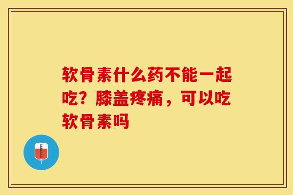 软骨素什么药不能一起吃？膝盖疼痛，可以吃软骨素吗-第1张图片-关节保镖