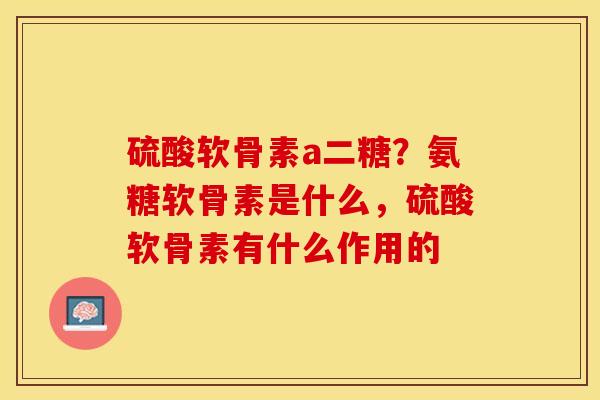 硫酸软骨素a二糖？氨糖软骨素是什么	，硫酸软骨素有什么作用的-第1张图片-关节保镖