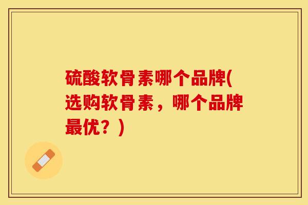 硫酸软骨素哪个品牌(选购软骨素	，哪个品牌最优？)-第1张图片-关节保镖