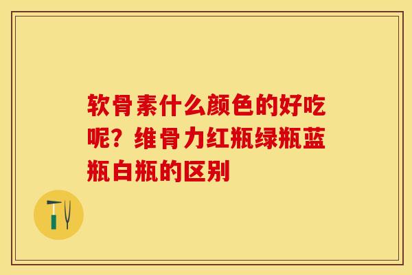软骨素什么颜色的好吃呢？维骨力红瓶绿瓶蓝瓶白瓶的区别-第1张图片-关节保镖