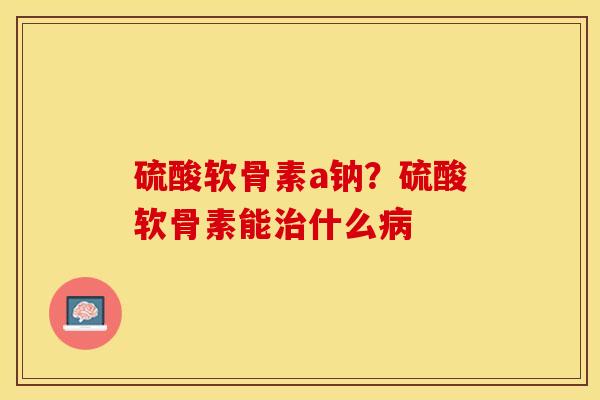 硫酸软骨素a钠？硫酸软骨素能治什么病-第1张图片-关节保镖