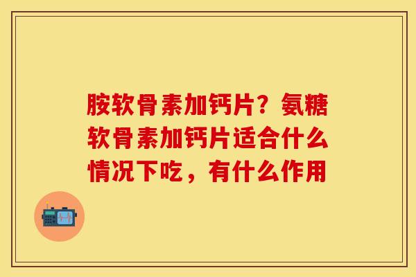 胺软骨素加钙片？氨糖软骨素加钙片适合什么情况下吃，有什么作用-第1张图片-关节保镖