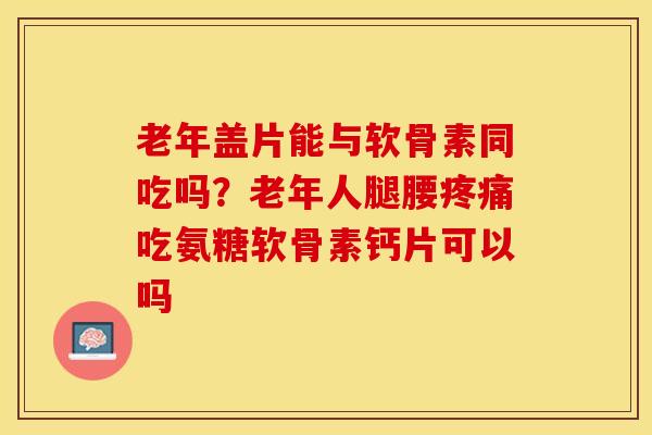 老年盖片能与软骨素同吃吗？老年人腿腰疼痛吃氨糖软骨素钙片可以吗-第1张图片-关节保镖