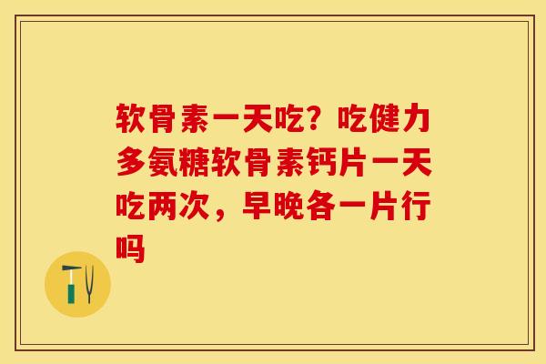 软骨素一天吃？吃健力多氨糖软骨素钙片一天吃两次，早晚各一片行吗-第1张图片-关节保镖