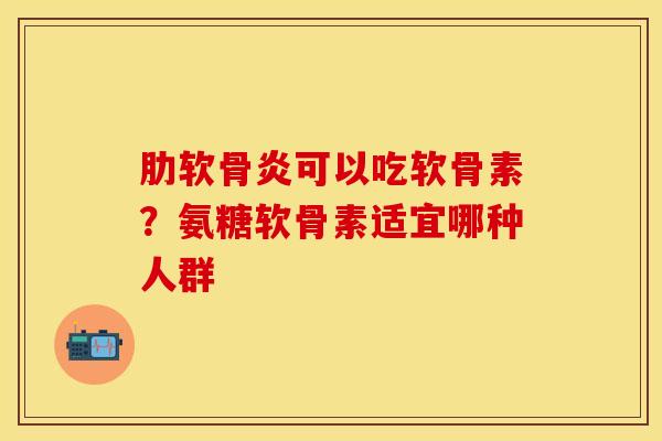肋软骨炎可以吃软骨素？氨糖软骨素适宜哪种人群-第1张图片-关节保镖