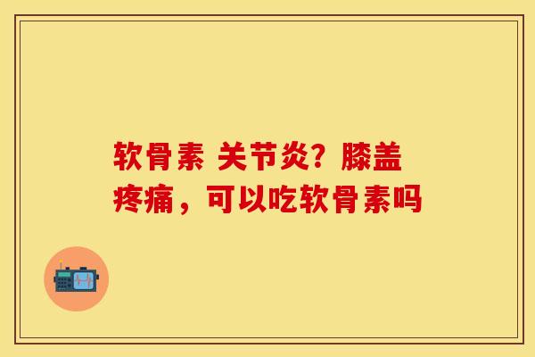 软骨素 关节炎？膝盖疼痛，可以吃软骨素吗-第1张图片-关节保镖