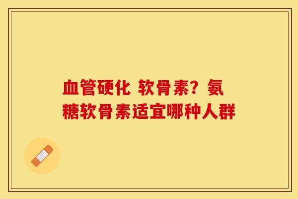 血管硬化 软骨素？氨糖软骨素适宜哪种人群-第1张图片-关节保镖