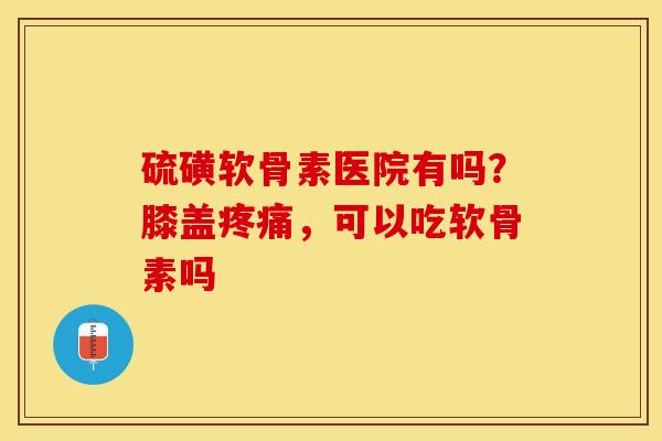 硫磺软骨素医院有吗？膝盖疼痛	，可以吃软骨素吗-第1张图片-关节保镖