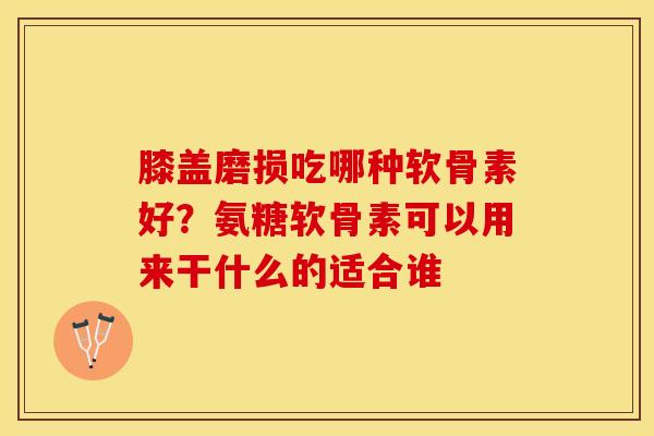 膝盖磨损吃哪种软骨素好？氨糖软骨素可以用来干什么的适合谁-第1张图片-关节保镖