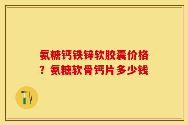 氨糖钙铁锌软胶囊价格？氨糖软骨钙片多少钱-第1张图片-关节保镖