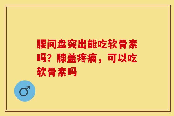 腰间盘突出能吃软骨素吗？膝盖疼痛，可以吃软骨素吗-第1张图片-关节保镖