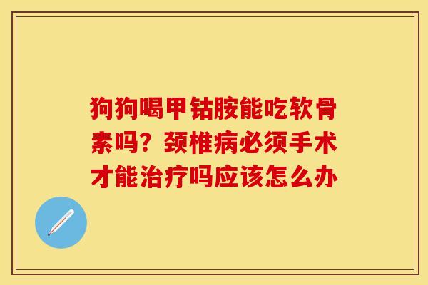 狗狗喝甲钴胺能吃软骨素吗？颈椎病必须手术才能治疗吗应该怎么办-第1张图片-关节保镖