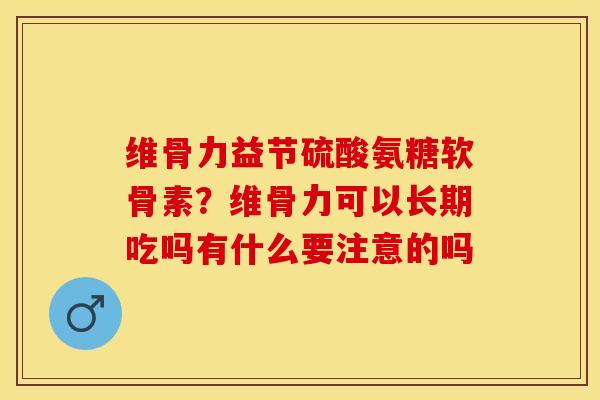 维骨力益节硫酸氨糖软骨素？维骨力可以长期吃吗有什么要注意的吗-第1张图片-关节保镖