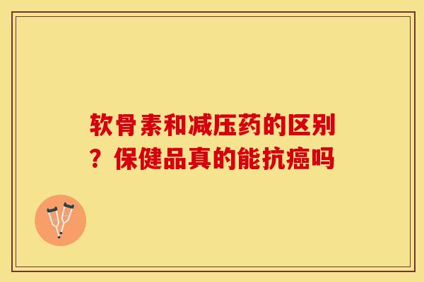 软骨素和减压药的区别？保健品真的能抗癌吗-第1张图片-关节保镖