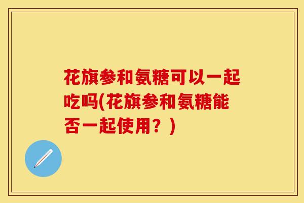 花旗参和氨糖可以一起吃吗(花旗参和氨糖能否一起使用？)-第1张图片-关节保镖