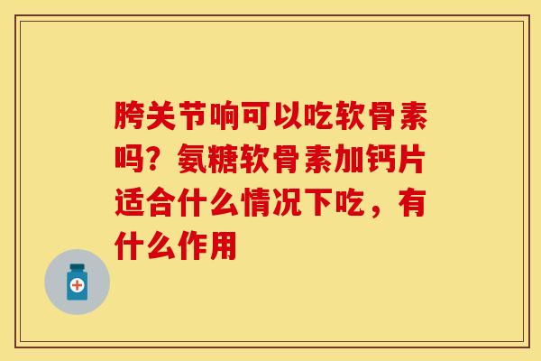 胯关节响可以吃软骨素吗？氨糖软骨素加钙片适合什么情况下吃，有什么作用-第1张图片-关节保镖