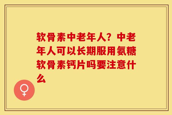 软骨素中老年人？中老年人可以长期服用氨糖软骨素钙片吗要注意什么-第1张图片-关节保镖