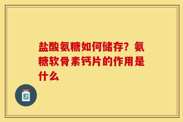 盐酸氨糖如何储存？氨糖软骨素钙片的作用是什么-第1张图片-关节保镖