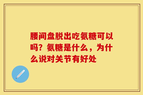 腰间盘脱出吃氨糖可以吗？氨糖是什么	，为什么说对关节有好处-第1张图片-关节保镖