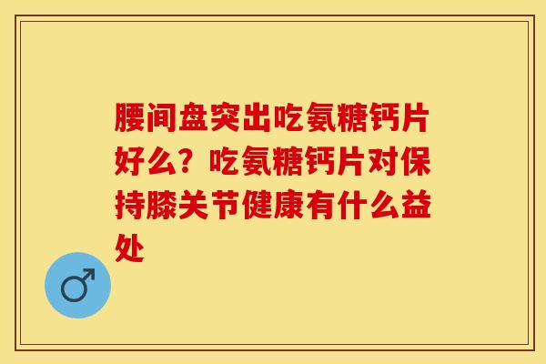 腰间盘突出吃氨糖钙片好么？吃氨糖钙片对保持膝关节健康有什么益处-第1张图片-关节保镖
