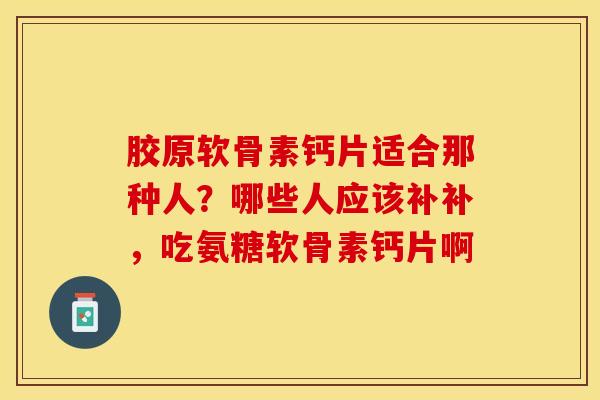 胶原软骨素钙片适合那种人？哪些人应该补补，吃氨糖软骨素钙片啊-第1张图片-关节保镖