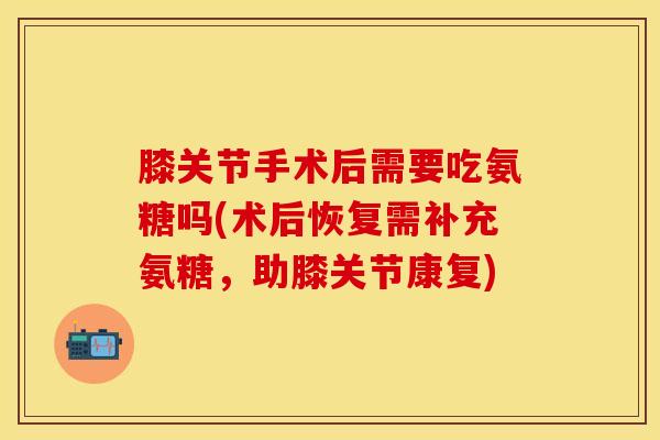 膝关节手术后需要吃氨糖吗(术后恢复需补充氨糖，助膝关节康复)-第1张图片-关节保镖