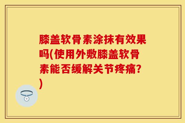 膝盖软骨素涂抹有效果吗(使用外敷膝盖软骨素能否缓解关节疼痛？)-第1张图片-关节保镖