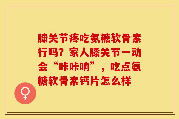 膝关节疼吃氨糖软骨素行吗？家人膝关节一动会“咔咔响”，吃点氨糖软骨素钙片怎么样-第1张图片-关节保镖