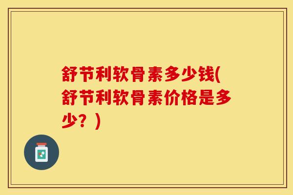 舒节利软骨素多少钱(舒节利软骨素价格是多少？)-第1张图片-关节保镖