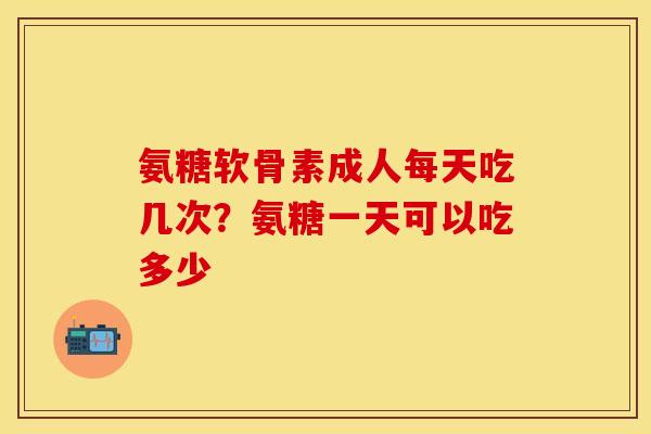氨糖软骨素成人每天吃几次？氨糖一天可以吃多少-第1张图片-关节保镖