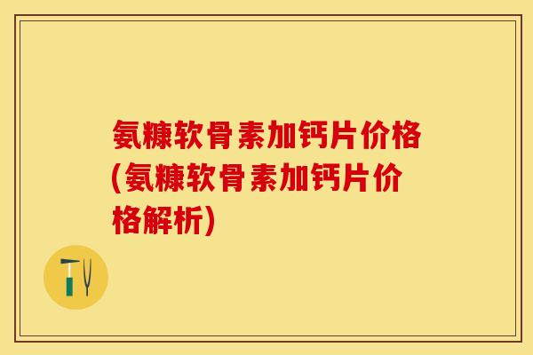 氨糠软骨素加钙片价格(氨糠软骨素加钙片价格解析)-第1张图片-关节保镖