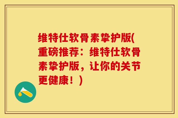维特仕软骨素挚护版(重磅推荐：维特仕软骨素挚护版，让你的关节更健康！)-第1张图片-关节保镖