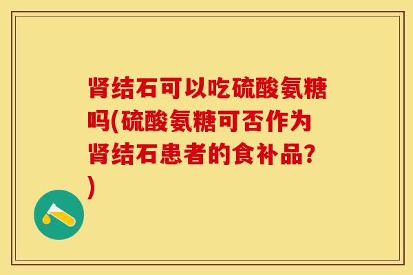 肾结石可以吃硫酸氨糖吗(硫酸氨糖可否作为肾结石患者的食补品？)-第1张图片-关节保镖